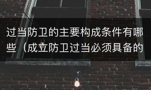 过当防卫的主要构成条件有哪些（成立防卫过当必须具备的条件包括）