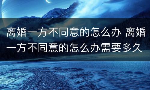 离婚一方不同意的怎么办 离婚一方不同意的怎么办需要多久能离婚2021