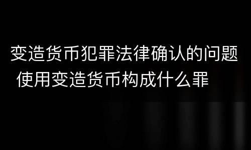 变造货币犯罪法律确认的问题 使用变造货币构成什么罪