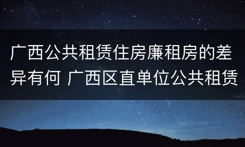 广西公共租赁住房廉租房的差异有何 广西区直单位公共租赁住房
