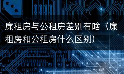 廉租房与公租房差别有啥（廉租房和公租房什么区别）
