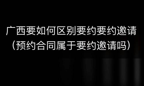 广西要如何区别要约要约邀请（预约合同属于要约邀请吗）