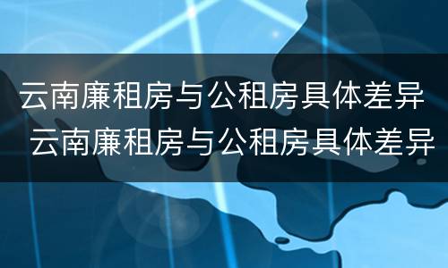 云南廉租房与公租房具体差异 云南廉租房与公租房具体差异在哪里