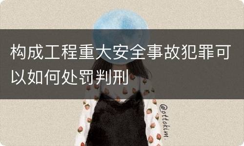 构成工程重大安全事故犯罪可以如何处罚判刑