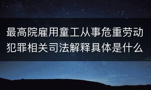 最高院雇用童工从事危重劳动犯罪相关司法解释具体是什么重要内容