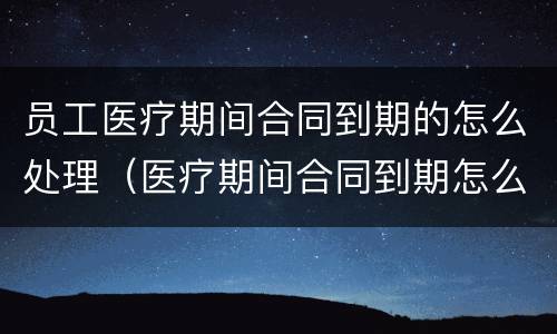 员工医疗期间合同到期的怎么处理（医疗期间合同到期怎么办）