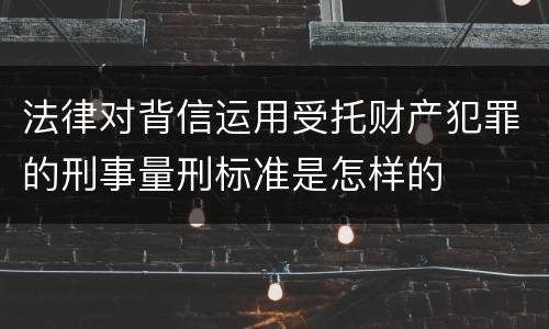 法律对背信运用受托财产犯罪的刑事量刑标准是怎样的