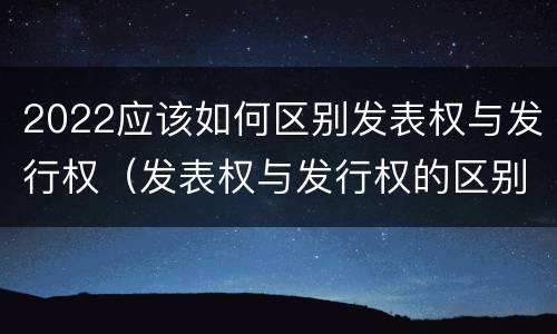2022应该如何区别发表权与发行权（发表权与发行权的区别）