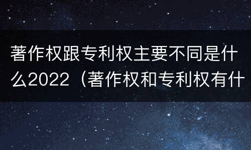 著作权跟专利权主要不同是什么2022（著作权和专利权有什么区别）