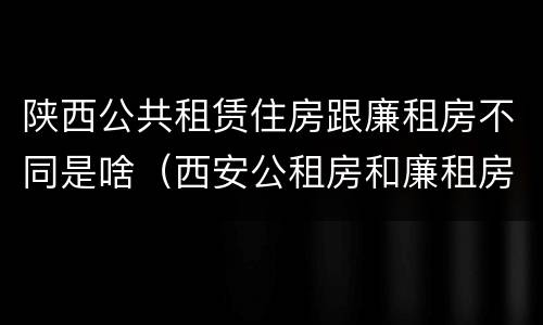 陕西公共租赁住房跟廉租房不同是啥（西安公租房和廉租房）
