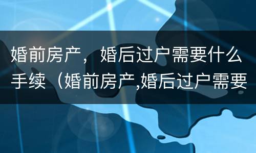 婚前房产，婚后过户需要什么手续（婚前房产,婚后过户需要什么手续和证件）