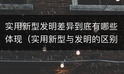 实用新型发明差异到底有哪些体现（实用新型与发明的区别有哪些）