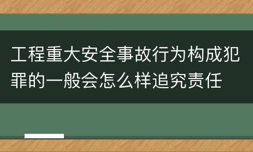 工程重大安全事故行为构成犯罪的一般会怎么样追究责任