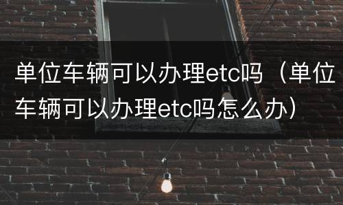 单位车辆可以办理etc吗（单位车辆可以办理etc吗怎么办）
