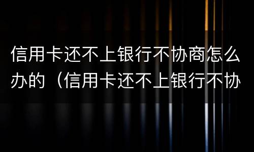 信用卡还不上银行不协商怎么办的（信用卡还不上银行不协商怎么办的呢）