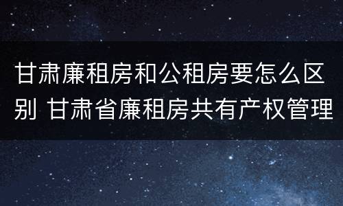 甘肃廉租房和公租房要怎么区别 甘肃省廉租房共有产权管理办法