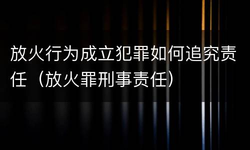 放火行为成立犯罪如何追究责任（放火罪刑事责任）