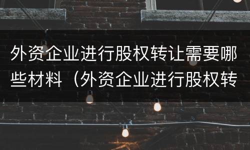 外资企业进行股权转让需要哪些材料（外资企业进行股权转让需要哪些材料和手续）