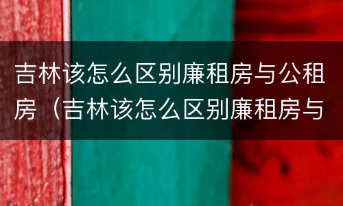 吉林该怎么区别廉租房与公租房（吉林该怎么区别廉租房与公租房的区别）