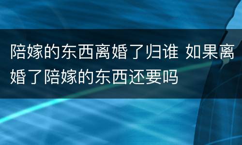 陪嫁的东西离婚了归谁 如果离婚了陪嫁的东西还要吗