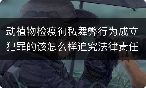 动植物检疫徇私舞弊行为成立犯罪的该怎么样追究法律责任