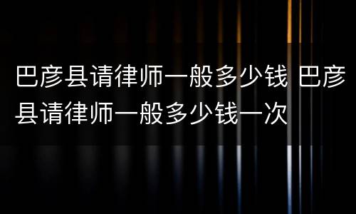 巴彦县请律师一般多少钱 巴彦县请律师一般多少钱一次