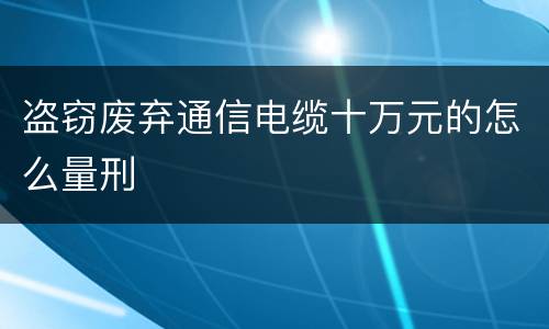 盗窃废弃通信电缆十万元的怎么量刑
