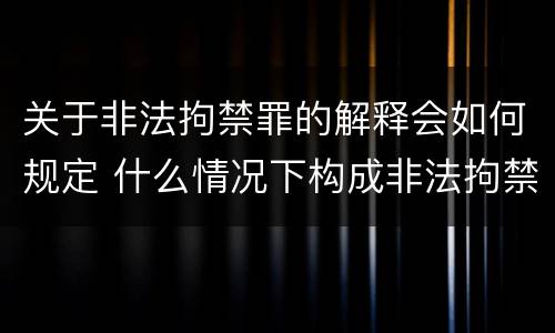 关于非法拘禁罪的解释会如何规定 什么情况下构成非法拘禁罪