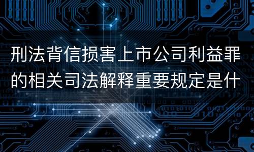 刑法背信损害上市公司利益罪的相关司法解释重要规定是什么