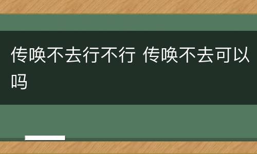 传唤不去行不行 传唤不去可以吗