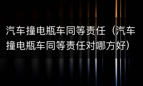 汽车撞电瓶车同等责任（汽车撞电瓶车同等责任对哪方好）