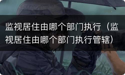 监视居住由哪个部门执行（监视居住由哪个部门执行管辖）