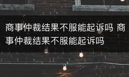商事仲裁结果不服能起诉吗 商事仲裁结果不服能起诉吗
