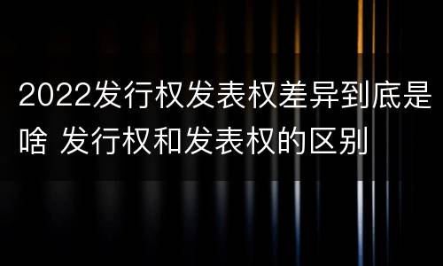 2022发行权发表权差异到底是啥 发行权和发表权的区别
