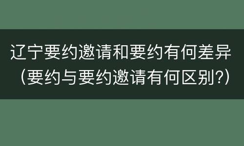 辽宁要约邀请和要约有何差异（要约与要约邀请有何区别?）