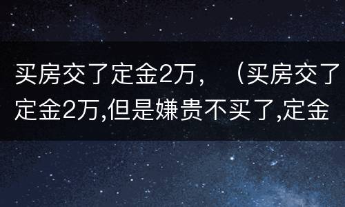 买房交了定金2万，（买房交了定金2万,但是嫌贵不买了,定金能退吗?）