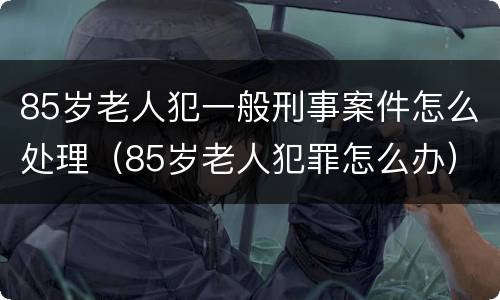 85岁老人犯一般刑事案件怎么处理（85岁老人犯罪怎么办）
