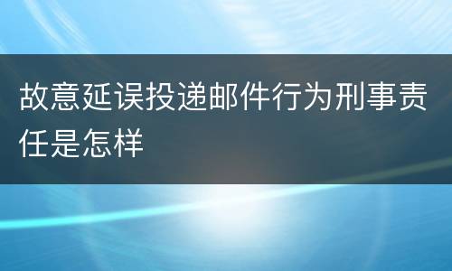 故意延误投递邮件行为刑事责任是怎样