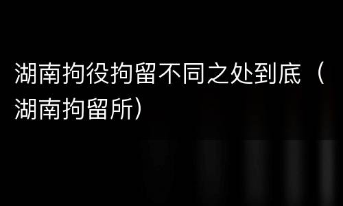 湖南拘役拘留不同之处到底(湖南拘留所)
