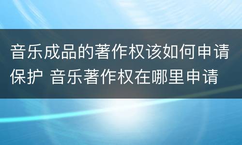 音乐成品的著作权该如何申请保护 音乐著作权在哪里申请