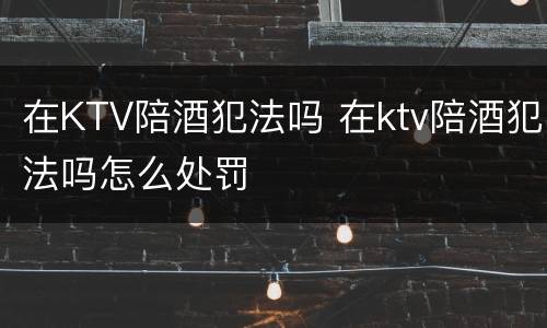 在KTV陪酒犯法吗 在ktv陪酒犯法吗怎么处罚