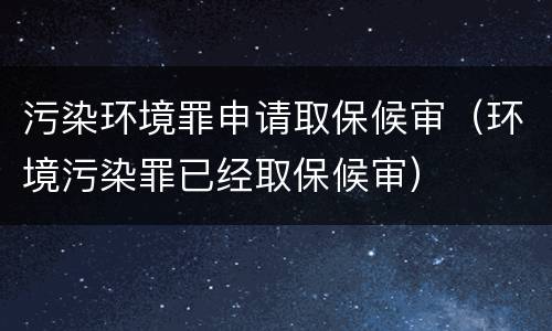 污染环境罪申请取保候审（环境污染罪已经取保候审）