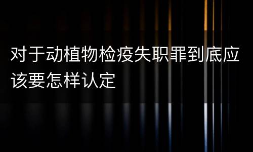 对于动植物检疫失职罪到底应该要怎样认定