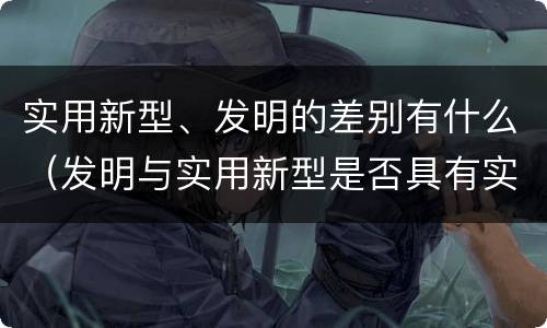 实用新型、发明的差别有什么（发明与实用新型是否具有实用性）