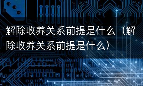 解除收养关系前提是什么（解除收养关系前提是什么）