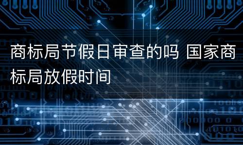 商标局节假日审查的吗 国家商标局放假时间