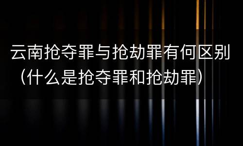 云南抢夺罪与抢劫罪有何区别（什么是抢夺罪和抢劫罪）
