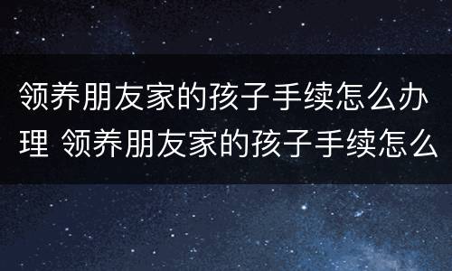 领养朋友家的孩子手续怎么办理 领养朋友家的孩子手续怎么办理呢