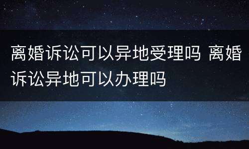 离婚诉讼可以异地受理吗 离婚诉讼异地可以办理吗