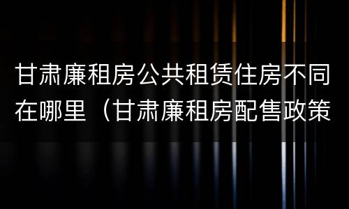 甘肃廉租房公共租赁住房不同在哪里（甘肃廉租房配售政策）